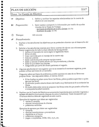 PLAN DE LECCIÓN 2.1.7
Teína: La Cuenta de Efectivo
Objetivo: 1. Definir y analizar los aspectos relacionadoscon la cuenta de
efectivo en una empresa.
Preparación: 1. Sacar copiase compartir la informaciónpor medio de ayudas
visuales de la Hojas de Trabajo:
- Ln Cuenta de Efectivo de la Srta. Campos (2.1.7a)
- El Dinero de Luisa (2.l.7b)
Tiempo: 120minutos
Procedimiento:
1. Explicar a los estudiantes los objetivos que se pretenden alcanzar con el desarrollo del
tema.
2. Solicitar a los estudiantes razones para llevar cuentas de caja en una microempresa.
Buscar sugerencias de toda la clase además de las siguientes;
• Aplicar el impuesto de venta según la legislación fiscal.
• Evitar el robo.
• Crear controles para el manejo de la cuenta caja.
• Calcular precios.
• Saber cuando se pude comprar equipo nuevo.
• Saber y conocer el saldo deudo con los proveedores y clientes.
• Saber lo que deben sus clientes.
• Asegurarse que parte del dinero pertenece al negocio.
3. Algunos estudiantes tal vez sugieran que no es necesario el mantener registros, pues
pueden utilizarservicios de un contador.
Preguntar sobre qué tipos de problemas pueden aparecer en caso de no llevar sus
propios libros. Las respuestas deben, al menos, incluir:
• Silos dueños no saben como llevar los libros, ¿cómo pueden supervisar a quien
sea que los lleve?
• Elcontador puede robarle dinero del dueño muy fácilmente si él no entiende los
libros.
• El dueño debe saber como se preparan los libros antes de que pueda utilizarlos
o interpretarlos efectivamente.
4. Explicar que la Cuenta cíe Efectivo es sumamente importante para controlar ingresos y
egresos de efectivo (incluyendo cheques de cobro inmediato). Cada transacción que
involucra efectivo debe ser registrada en esta cuenta.
Ejemplos de ingresos que deben ser registrados:
• ventas al contado
• abonos/cancelaciones de clientes
• préstamos recibidos
Ejemplos de egresos que deben ser registrados:
• compras
• abonos/cancelaciones a proveedores
• depósitos en el banco
• préstamos otorgados
• pagos a empleados, CCSS, ICE, AyA, etc.
103
 