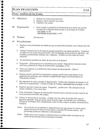 PLAN DE LECCIÓN 2.1.8
Tema: Análisis de los Costos
Objetivos: 1. Definir los costos de producción.
2. Explicar cómo calcular los costos.
3. Clasificar los costos.
Preparación: 1. Sacar copias o compartir la información por medio de ayudas
visuales de la Hoja de Información y de la Hoja de Trabajo:
-Los Costos (2.1.8a)
- Calculación de Los Costos (2.l.8b)
3) Tiempo: 120 minutos
^ Procedimiento:
1. Explicar a los estudiantes los objetivos que se pretenden alcanzar con el desarrollo del
tema.
2. Utilizar la técnica lluvia de ideas en grupos pequeños con papel periódico. Contestar:
¿Cuáles son los costos de producción? Dar un ejemplo de un producto del taller, (ej.
muebles/ pantalonetas, helados, etc.) Ejemplo: ¿Cuáles son los costos de hacer
helados?
3. Un estudiante escribirá las ideas de los otros en la pizarra.
4. Preguntar: ¿Qué pasaría si no calculamos los costos? Después de comentar sobre
este tema/ presentar la Hoja de Información, Los_Costos_ (2.1.8a).
5. Pedir que ofrezcan una definición del concepto de depreciación. ¿Qué es
depreciación?
6. Explicar que en realidad la maquinaria o equipo puede durar más tiempo de lo
esperado; sin embargo, para calcularla depreciación según los lineamientos de
Tributación Directo.
7. Dar ejemplos de cómo calcular la depreciación. Podría usar ejemplos de equipo en el
taller de su especialidad. Utilizar la Hoja de Trabajo, Calculación de Los Costos (2.l.8b).
8. Explicar que hay 2 tipos de costos. Preguntar: ¿cuáles son? Dar ejemplos de los
costos variables y los costos fijos.
9. (Una Actividad) Preparar la información necesaria para calcular el costo unitario de
unos productos del taller del colegio.
10. Utilizar la técnica lluvia de ideas: ¿Cuáles son los costos de producción para el
siguiente ejemplo? Para producir carne de pollo (agua, concentrado, luz, antibióticos,
transporte, mortalidad (5%), desinfectantes, mano de obra, compra de pollos,mantenimiento,
empaque).
Nota: Para calcular la mortalidad (o desperdicios), hay que sumar los otros costos
aparte de mano de obra si es por pieza y calcular 5% de este monto. (El
porcentaje puede ser diferente a este ejemplo).
Nota: Gastos para nuevo equipo o infraestructura no deben estar incluidos en los
costos de producción (son inversionesiniciales).
107
 