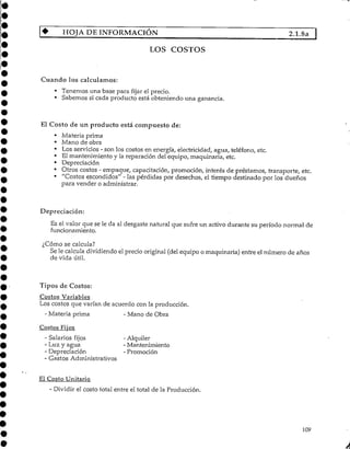 HOJA DEINFORMACIÓN 2.1.8a |
LOS COSTOS
Cuando los calculamos:
• Tenemos una base para fijar el precio.
• Sabernos si cada producto está obteniendo una ganancia.
El Costo de un producto está compuesto de:
• Materia prima
• Mano de obra
• Los servicios - son los costos en energía, electricidad, agua, teléfono,etc.
• El mantenimiento y la reparación del equipo, maquinaria,etc.
• Depreciación
• Otros costos - empaque, capacitación, promoción, interés de préstamos, transporte, etc.
• "Costos escondidos" - las pérdidas por desechos, el tiempo destinado por los dueños
para vender o administrar.
Depreciación:
Es el valor que se le da al desgaste natural que sufre un activo durante su período normal de
funcionamiento.
¿Cómo se calcula?
Se le calcula dividiendo el precio original (delequipo o maquinaria) entre el número de años
de vida útil.
Tipos de Costos:
Costos Variables
Los costos que varían de acuerdo con la producción.
- Materia prima - Mano de Obra
Costos Fijos
- Salarios fijos - Alquiler
- Luz y agua - Mantenimiento
- Depreciación - Promoción
- Gastos Administrativos
El CostoUnitario
- Dividir el costo total entre el total de la Producción.
109
 