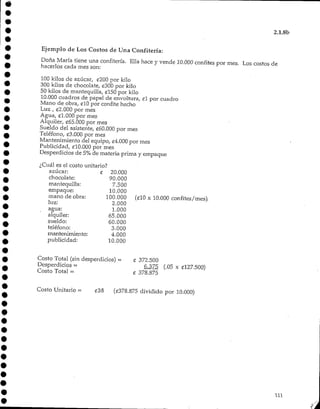 2.1.8b
Ejemplo de Los Costos de Una Confitería:
Doña María tiene una confitería. Ella hace y vende 10.000 confites por mes. Los costos de
hacerlos cada mes son:
100 kilos de azúcar, ¿200 por kilo
300 kilos de chocolate, £300 por kilo
50 kilos de mantequilla, £150 por kilo
10.000 cuadros de papel de envoltura, £l por cuadro
Mano de obra, £10 por confite hecho
Luz , £2.000 por mes
Agua, £1.000 por mes
Alquiler, £65.000 por mes
Sueldo del asistente, «60.000 por mes
Teléfono, £3.000 por mes
Mantenimiento del equipo, £4.000 por mes
Publicidad, £10.000 por mes
Desperdicios de 5%de materia prima y empaque
¿Cuál es el costo unitario?
azúcar: £ 20.000
chocolate: 90.000
mantequilla: 7.500
empaque: 10.000
mano de obra: 100.000 (filO x 10.000 confites/mes),
luz: 2.000
agua: 1.000
alquiler: 65.000
sueldo: 60.000
teléfono: 3.000
mantenimiento: 4.000
publicidad: 10.000
Costo Total (sin desperdicios) - £ 372.500
Desperdicios = 6.375 (.05 x ¿127.500)
Costo Total = £ 378.875
Costo Unitario - £38 (£378.875 dividido por 10,000)
111
 