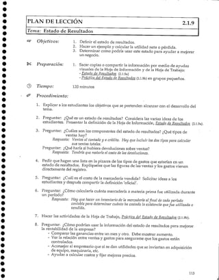 FLAN DE LECCIÓN 2.1.9
Tema: Estado de Resultados
Objetivos:
Preparación:
1. Definir el estado de resultados.
2. Hacer un ejemplo y calcular la utilidad neta o pérdida.
3. Determinar como podría usar este estado para ayudar a mejorar
un negocio.
1. Sacar copias o compartir la información por medio de ayudas
visuales de la Hoja de Información y de la Hoja de Trabajo:
- Estado de Resultados (2.1.9a)
- Práctica del Estado de Resultados (2.1.9b) en grupos pequeños.
© Tiempo: 120 minutos
& Procedimiento:
1. Explicar a los estudiantes los objetivos que se pretenden alcanzar con el desarrollo del
tema.
2. Preguntar: ¿Qué es un estado de resultados? Considera las varias ideas de los
estudiantes. Presentar la definición de la Hoja de Información, Estado de Resultados (2.1.9a).
3. Preguntar: ¿Cuáles son los componentes del estado de resultados? ¿Qué tipos de
ventas hay?
Respuesta: Ventas al contado y a crédito. Hay que incluir los dos tipos para calcular
sus ventas totales.
Preguntar: ¿Qué haría si hubiera devoluciones sobre ventas?
Respuesta: Tendría que restarle el costo de las devoluciones.
4. Pedir que hagan una lista en la pizarra de los tipos de gastos que estarían en un
estado de resultados. Explíqueles que las figuras de las ventas y los gastos vienen
directamente del registro.
5. Preguntar: ¿Cuál es el costo de la mercadería vendida? Solicitar ideas a los
estudiantes y después compartir la definición 'oficial',
6. Preguntar: ¿Cómo calcularía cuánta mercadería o materia prima fue utilizada durante
un período?
Respuesta: Hay que hacer un inventario de la mercadería alfinal de cada período
contable para determinar cuánto ha costado la existencia quefue utilizada o
vendida.
7. Hacer las actividadesde la Hoja de Trabajo, Práctica del Estado de Residtados (2.l.9b).
8. Preguntar: ¿Cómo podrían usar la informacióndel estado de resultados para mejorar
la rentabilidad de la empresa?
- Comparar las ganancias entre un mes y otro. Debe mostrar aumento.
- Ver la relación entre ventas y gastos para asegurarse que los gastos están
controlados.
- Aconsejar al empresario que si se dan utilidadesque se inviertan en adquisición
de equipo, maquinaria, etc.
- Ayudar a calcular costos y fijar mejores precios.
113
 