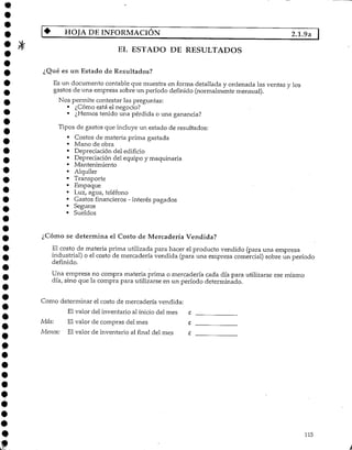 HOJA DEINFORMACIÓN 2.1.9a |
EL ESTADO DE RESULTADOS
¿Qué es un Estado de Resultados?
Es un documento contable que muestra en forma detallada y ordenada las ventas y los
gastos de una empresa sobre un período definido (normalmente mensual).
Nos permite contestar las preguntas:
• ¿Cómo está el negocio?
• ¿Hemos tenido una pérdida o una ganancia?
Tipos de gastos que incluye un estado de resultados:
• Costos de materia prima gastada
• Mano de obra
• Depreciación del edificio
• Depreciación del equipo y maquinaria
• Mantenimiento
• Alquiler
• Transporte
• Empaque
• Luz, agua, teléfono
• Gastos financieros - interés pagados
• Seguros
• Sueldos
¿Cómo se determina el Costo de Mercadería Vendida?
El costo de materia prima utilizada para hacer el producto vendido (para una empresa
industrial) o el costo de mercadería vendida (para una empresa comercial) sobre un período
definido.
Una empresa no compra materia prima o mercadería cada día para utilizarse ese mismo
día, sino que la compra para utilizarse en un período determinado.
Como determinar el costo de mercadería vendida:
El valor del inventario al inicio del mes £
Más: El valor de compras del mes C
Menos: El valor de inventarío al final del mes £
115
 