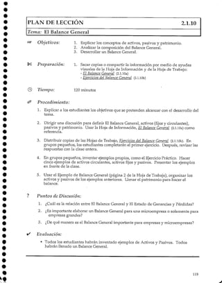 PLAN DE LECCIÓN 2.1.10
Tema: El Balance General
«5* Objetivos: 1. Explicar los conceptos de activos, pasivos y patrimonio.
2. Analizar la composición del BalanceGeneral.
3. Desarrollar un Balance General.
Preparación: 1. Sacar copias o compartir la información por medio de ayudas
visuales de la Hoja de Información y de la Hoja de Trabajo:
- El Balance General (2.1.10a)
- Ejercicios del Balance General (2.1.10b)
Tiempo: 120 minutos
Procedimiento:
1. Explicar a los estudiantes los objetivos que se pretenden alcanzar con el desarrollo del
tema.
2. Dirigir una discusión para definir El Balance General, activos (fijos y circulantes),
pasivos y patrimonio. Usar la Hoja de Información, El Balance General (2.1.10a) como
referencia.
3. Distribuir copias de las Hojas de Trabajo, Ejercicios del Balance General (2.l.lOb). En
grupos pequeños, los estudiantes completarán el primer ejercicio. Después, revisar las
respuestas con la clase entera.
4. En grupos pequeños, inventar ejemplos propios, como el Ejercicio Práctico. Hacer
cinco ejemplos de activos circulantes, activos fijos y pasivos. Presentar los ejemplos
en frente de la clase.
5. Usar el Ejemplo de Balance General (página 2 de la Hoja de Trabajo), organizar los
activos y pasivos de los ejemplos anteriores. Llenar el patrimonio para hacer el
balance.
Puntos de Discusión:
1. ¿Cuál es la relación entre El Balance General y El Estado de Ganancias y Pérdidas?
2. ¿Esimportante elaborar un Balance General para una microempresa o solamente para
empresas grandes?
3. ¿Dequé manera es el Balance General importante para empresas y microempresas?
Evaluación:
• Todos los estudiantes habrán inventado ejemplos de Activos y Pasivos. Todos
habrán llenado un Balance General.
119
 