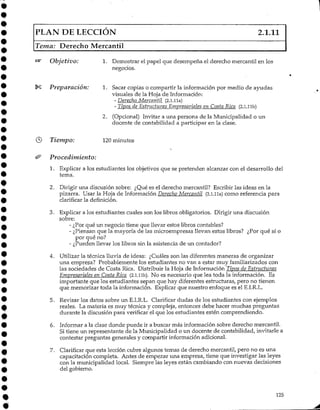 PLAN DE LECCIÓN 2.1.11
Tema: Derecho Mercantil
Objetivo: 1. Demostrar el papel que desempeña el derecho mercantil en los
negocios.
Preparación: 1. Sacar copias o compartir la información por medio de ayudas
visuales de la Hoja deInformación:
- DerechQ_Mercantil {2.1.lia)
- Tipos de Estructuras Empresariales en Costa Rica (2.1.llb)
2. (Opcional) Invitar a una persona de la Municipalidad o un
docente de contabilidad a participar en la clase.
Tiempo: 120 minutos
Procedimiento:
1. Explicar a los estudiantes los objetivos que se pretenden alcanzar con el desarrollo del
tema.
2. Dirigir una discusión sobre: ¿Qué es el derecho mercantil? Escribirlas ideas en la
pizarra. Usar la Hoja de Información Derecho Mercantil (2.1.11a) como referencia para
clarificar la definición.
3. Explicar a los estudiantes cuales son los libros obligatorios. Dirigir una discusión
sobre:
- ¿Por qué un negocio tiene que llevar estos libros contables?
- ¿Piensan que la mayoría de las microempresas llevan estos libros? ¿Por qué sí o
por qué no?
- ¿Pueden llevar los libros sin la asistencia de un contador?
4. Utilizar la técnica lluvia de ideas: ¿Cuáles son las diferentes maneras de organizar
una empresa? Probablementelos estudiantes no van a estar muy familiarizados con
las sociedades de Costa Rica. Distribuir la Hoja de Información Tipos de Estructuras
Empresariales en Costa Rica (2.1.llb). No es necesario que lea toda la información. Es
importante que los estudiantes sepan que hay diferentes estructuras, pero no tienen
que memorizar toda la información. Explicar que nuestro enfoque es el E.I.R.L.
5. Revisar los datos sobre un E.I.R.L. Clarificar dudas de los estudiantes con ejemplos
reales. La materia es muy técnica y compleja, entonces debe hacer muchas preguntas
durante la discusión para verificar el que los estudiantes estén comprendiendo.
6. Informar a la clase donde puede ir a buscar más información sobre derecho mercantil.
Si tiene un representante de la Municipalidad o un docente de contabilidad, invitarle a
contestar preguntas generales y compartir informaciónadicional.
7. Clarificar que esta lección cubre algunos temas de derecho mercantil, pero no es una
capacitación completa. Antes de empezar una empresa, tiene que investigar las leyes
con la municipalidad local. Siempre las leyes están cambiando con nuevas decisiones
del gobierno.
125
 