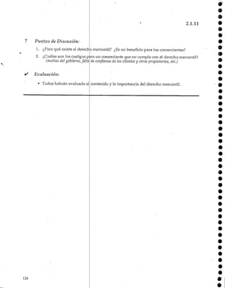 2.1.11
Puntos de Discusión:
1. ¿Para qué existe el derecho mercantil? ¿Esun beneficio para los comerciantes?
2. ¿Cuáles son los castigos para un comerciante que no cumple con el derecho mercantil?
(multas del gobierno,falta de confianza de los dientes y otros propietarios,etc.)
i/ Evaluación:
9
9
9
9
9
9
• Todos habrán evaluado el contenido y la importancia del derecho mercantil.
126
 