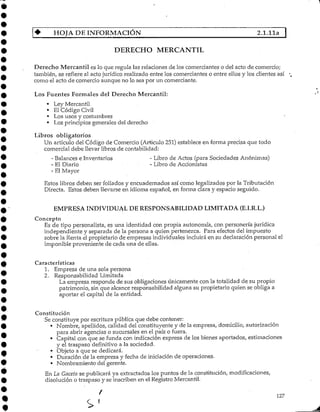 HOJA DE INFORMACIÓN ~~~~~~~~"~~~" 2.1.11a I
DERECHO MERCANTIL
Derecho Mercantil es lo que regula las relaciones de los comerciantes o del acto de comercio;
también, se refiere al acto jurídico realizado entre los comerciantes o entre ellos y los clientes así
como el acto de comercio aunque no lo sea por un comerciante.
Los Fuentes Formales del Derecho Mercantil:
• LeyMercantil
• El Código Civil
• Los usos y costumbres
• Los principios generales del derecho
Libros obligatorios
Un artículo del Código de Comercio (Articulo 251) establece en forma precisa que todo
comercial debe llevar libros de contabilidad:
- Balances e Inventarios - Libro de Actos (para Sociedades Anónimas)
- El Diario - Libro de Accionistas
- ElMayor
Estos libros deben ser foliados y encuadernados así corno legalizados por la Tributación
Directa. Estos deben llevarse en idioma español, en forma clara y espacio seguido.
EMPRESA INDIVIDUAL DE RESPONSABILIDAD LIMITADA (E.I.R.L.)
Concepto
Es de tipo personalista, es una identidad con propia autonomía, con personería jurídica
independiente y separada de la persona a quien pertenezca. Para efectos del impuesto
sobre la Renta el propietario de empresas individuales incluirá en su declaración personal el
imponible proveniente de cada una de ellas.
Características
1. Empresa de una sola persona
2. Responsabilidad Limitada
La empresa responde de sus obligaciones únicamente con la totalidad de su propio
patrimonio, sin que alcance responsabilidad alguna su propietario quien se obliga a
aportar el capital de la entidad.
Constitución
Se constituye por escritura pública que debe contener:
• Nombre, apellidos, calidad del constituyente y de la empresa, domicilio, autorización
para abrir agencias o sucursales en el país o fuera.
• Capital con que se funda con indicación expresa de los bienes aportados, estimaciones
y el traspaso definitivo a la sociedad.
• Objeto a que se dedicará.
* Duración de la empresa y fecha de iniciación de operaciones.
• Nombramiento del gerente.
En La Gaceta se publicará ya extractadoslos puntos de la constitución, modificaciones,
disolución o traspaso y se inscriben en el Registro Mercantil.
127
S 1
 