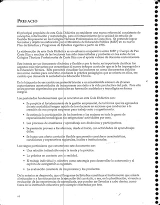 PREFACIO
El principal propósito de esta Guía "Didáctica es establecer una marca referencial consistente de
conceptos, información y metodología, para el fortalecimiento de la unidad de estudio de
Gestión Empresarial en los Colegios
las metas y objetivos elaborados poi
Plan de Estudios y Programas deE;
Técnicos Profesionales en Costa Rica. Sepretende lograr
el Ministerio de Educación Pública (MEP) en su nuevo
•tudios vigentes a partir de 1996.
La elaboración de esta Guía Didáctica es un esfuerzo cooperativo entre MEP y Cuerpo de Paz
Costa Rica y muchas de las lecciones han sido desarrolladas y probadas en las aulas de los
•Colegios Técnicos Profesionales de Costa Rica con el aporte valioso de docentes costarricenses.
Este intenta ser un documento dinámico y flexible y por lo tanto, es importante clarificar los
aspectos más relevantes que caracterizan al nuevo enfoque curricular que se le ha impregnado a
la EducaciónTécnica. Esto permitirá visualizar las lecciones no como documentos aislados
sino como medios para concretar, mediante la práctica pedagógica que se orienta en ellos, ese
cambio que demanda la sociedad a Ja Educación Técnica.
En la búsqueda de ese cambio se pretende brindar a un considerable número de jóvenes
costarricenses oportunidades de incorporarse con éxito a la vida productiva del país. Para ello
se les proveen experiencias que estimulen su formación académica y tecnológica en forma
integral.
Los postulados fundamentales que se concretan en esta Guía Didáctica son:
• Sepropicia el fortalecimientode la gestión empresarial, de tal forma que los egresados
de esta modalidad tengan opción de involucrarse en acciones que conduzcan a la
creación de sus propias empresas para trabajo auto o cogestionario.
• Se estimula la participación de los hombres y las mujeres en toda la gama de
especialidades tecnológicas sin estigmatizar actividades por sexo.
• Los procesos de enseñanza y aprendizaje son dinámicos y participativos.
• Sepretende proveer a los alumnos, desde elinicio, con actividades de aprendizajes
útiles.
• Sebusca una oferta curricular flexible que permita considerar características,
condiciones y expectativas regionales, locales e institucionales.
Los rasgos particulares que caracterizan este documento son:
• Una relación indisoluble entre la teoría y la práctica.
• La práctica en contexto con la realidad.
• El trabajo individual y colectivo como estrategia para desarrollar la autonomía y el
espíritu de autogestión o cogestión.
• La evaluación constante de los procesos y los productos.
De lo anterior se desprende, que el Programa de Estudios constituye el instrumento que orienta
al educador y a los educandos en la ejecución del currículo, o sea, en la planificación, vivencia y
evaluación de las experiencias de aprendizaje, que puedan ser llevadas a cabo dentro, como
fuera de la institución educativa pero siempre orientadas por éste.
vi
 