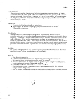 Administración
El representante legal es el gerente
sustituir su mandato, salvo que
poderes judiciales. Elpropietario
ser designado por todo el lapso
según la escritura social.
9
2.1.11a
con la facultad de apoderado generalísimo, no puede
lo autorice la escritura constitutiva, pero si puede conferir
o cualquier otra persona puede serlo, su mandato puede
de duración de la empresa o por períodos determinados
Disolución
• Vencimiento del plazo señalado en la escritura.
• Imposibilidad de realizar el objeto que persigue o consumación del mismo.
• Voluntad de propietario.
Liquidación
El propietario o sus herederos pueden liquidar la empresa antes del vencimiento,
confeccionando un inventario y un balance y publicando el aviso de disolución en La Gaceta,
llamando a acreedores e interesados haciendo valer sus derechos dentro de un mes a partir
de la publicación. Si los créditos registrados en los libros no se reclaman en el mes, su
monto se depositará en el banco a la orden del acreedor, transcurridos cuatro años desde la
publicación sin reclamo, prescriben a favor del dueño, igual es cuando la empresa se liquida
por haber vencido su término. El patrimonio de la empresa servirá para pagar los créditos.
Quiebra
No acarrea la del propietario si
de oficio embargo general sobre
se declara culpable (gerente fraudulento, el juez decretará
los bienes del propietario).
Causas
Que el gerente la solicite.
Los acreedores comprueben
No presente bienes sobre los
que ha dejado de pagar las obligaciones vencidas,
cuales pueda recaerun embargo.
El dueño se ausentase sin dejar al frente un apoderado para cumplir sus obligaciones.
Injustificadamente se cierre el local de la empresa.
Cesión total de bienes en favor de uno o varios acreedores.
Comprueba que recurre a manejos ruinosos, fraudulentoso ficticios para dejar de
cumplir con sus obligaciones.
Deje de cumplir obligacionescontraídas en convenios extrajudiciales con los acreedores.
128
9
Q
9
9
9
9
9
9
9
9
9
9
9
9
9
9
9
9
9
9
9
9
9
9
9
9
9
9
9
9
9
 