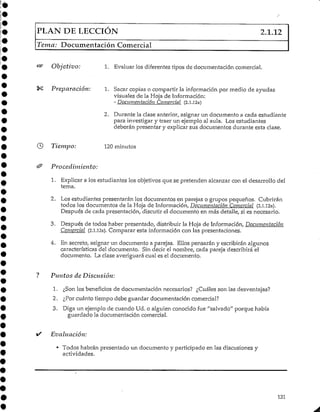 PLAN DE LECCIÓN 2.1.12
Tema: Documentación Comercial
Objetivo: 1. Evaluar los diferentes tipos de documentación comercial.
Preparación: 1. Sacar copias o compartir la informaciónpor medio de ayudas
visuales de la Hoja de Información:
- Documentación Comercial (2.1.12a)
2. Durante la clase anterior, asignar un documento a cada estudiante
para investigar y traer un ejemplo al aula. Los estudiantes
deberán presentar y explicar sus documentos durante esta clase.
Tiempo: 120 minutos
Procedimiento:
1. Explicar a los estudianteslos objetivos que se pretenden alcanzar con el desarrollo del
tema.
2. Los estudiantes presentarán los documentos en parejas o grupos pequeños. Cubrirán
todos los documentos de la Hoja de Información, Documentación Comercial (2.1.12a).
Después de cada presentación, discutir el documento en más detalle, si es necesario.
3. Después de todos haber presentado, distribuir la Hoja de Información, Documentación
Comercial (2.1.12a). Comparar esta información con las presentaciones.
4. En secreto, asignar un documento a parejas. Ellos pensarán y escribirán algunos
características del documento. Sin decir el nombre, cada pareja describirá el
documento. La clase averiguarácual es el documento.
Puntos de Discusión:
1. ¿Son los beneficios de documentación necesarios? ¿Cuáles son las desventajas?
2. ¿Por cuánto tiempo debe guardar documentacióncomercial?
3. Diga un ejemplo de cuando Ud. o alguien conocido fue "salvado" porque había
guardado la documentacióncomercial.
Evaluación:
• Todos habrán presentado un documento y participado en las discusiones y
actividades.
131
 