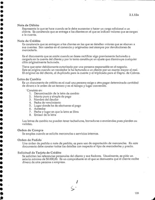 2.1.12a
Nota de Débito
Representa lo que se hace cuando se le debe aumentar o hacer un cargo adicional a un
cliente. Es constancia que se entrega a los clientes en el que se indican valores que se cargan
a la cuenta.
Nota de Crédito
Es constancia que se entregan a los clientes en las que se detallan valores que se abonan a
sus cuentas. Son usados en el comercio y originadas casi siempre por devoluciones de
mercadería.
Es el documento que se emite cuando se desea rectificar algo previamente facturado o
cargado en la cuenta del cliente y por lo tanto constituye un ajuste que disminuye cualquier
cifra originalmente facturada.
Tiene que estar debidamente autorizada por una persona responsable en el negocio.
Este se origina cuando un vendedor le ha facturado a un cliente por un monto mayor al real.
El original es del cliente, el duplicado para la cuenta y el triplicado para el Depto. de Cobros.
Letra de Cambio
Es un documento de crédito en el cual una persona exige a otra pagar determinada cantidad
de dinero a la orden de un tercero y en el tiempo y lugar convenido.
'Consiste en:
1. Denominación de la letra de cambio
2. Monto puro y simple de pago
3. Nombre del deudor
4. Fecha de vencimiento
5. Lugar donde ha de efectuarse el pago
6. Acreedor
7. Fecha y lugar en que la letra se libra
8. Emisor de la letra
Los letras de cambio no pueden tener tachaduras/ borraduras o enmiendas pues pierden su
validez.
Orden de Compra
Se emplea cuando se solicita mercancías o servicios internos.
Orden de Pedido
Una orden de pedido o nota de pedido, es para uso de exportación de mercancías. En este
documento debe constar todos los detalles con respecto al tipo de mercaderías y precio.
Solicitud de Tarjeta de Crédito
Se solicitan las referencias personales del cliente y sus fiadores. Usualmente, se pide un
salario mínimo de 50.000,00. Es un comprobante en el que se demuestra que el cliente recibe
dinero de otra persona o empresa.
133
 