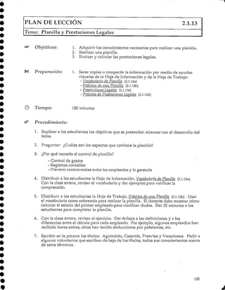 PLAN DE LECCIÓN 2.1.13
Tema: Planilla y Prestaciones Legales
Objetivos: 1. Adquirir los conocimientos necesarios para realizar una planilla.
2. Realizar una planilla.
3. Evaluar y calcular las prestaciones legales.
Preparación: 1 Sacar copias o compartir la información por medio de ayudas
visuales de la Hoja de Información y de la Hoja de Trabajo:
- Vocabulario de Planilla (2.1.13a)
- Práctica de una Planilla (2.1.l.3b)
- Prestaciones Léanles (2.1.13c)
- Práctica de Prestaciones Lévales (2.1.13d)
Tiempo: 180 minutos
Procedimiento:
1. Explicar a los estudiantes los objetivos que se pretenden alcanzar con el desarrollo del
tema.
2. Preguntar: ¿Cuáles son los aspectos que contiene la planilla?
3. ¿Por qué necesita el control de planilla?
- Control de gastos
- .Registros contables
- .Prevenir controversias entre los empleados y la gerencia
4. Distribuir a los estudiantes la Hoja de Información, Vocabulario de Pínnula (2.1.13a).
Con la clase entera, revisar el vocabulario y dar ejemplos para verificar la
comprensión.
5. Distribuir a los estudiantes la Hoja de Trabajo, Práctica de una Planilla (2.l.l3b). Usar
el vocabulariocomo referencia para realizar la planilla. El docente debe mostrar cómo
calcular el salario del primer empleado para clarificar dudas. Dar 25 minutos a los
estudiantes para completar la planilla.
6. Con la clase entera, revisar el ejercicio. Dar énfasis a las definiciones y a las
diferencias entre el cálculo para cada empleado. Por ejemplo, algunos empleados han
recibido horas extras, otros han tenido deducciones por préstamos, etc.
7. Escribir errla pizarra los títulos: Aguinaldo, Cesantía, Preaviso y Vacaciones. Pedir a
algunos voluntarios que escriban de bajo de los títulos/ todos sus conocimientos acerca
de estos términos.
135
 