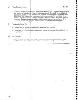 Procedimiento (cont): 2.1.13
8. Distribuir la Hoja de Información, Prestaciones Lévales (2.l.l3c). Discutir las definiciones
y la manera de calcularlos Presentar los ejemplos de la Hoja de Trabajo, Práctica de
Prestaciones Lévales (2.l.l3ctt. Presentar los datos del primer ejemplo. Dar tiempo a los
estudiantes para calcularlos. Invitar a un voluntario a escribir los resultados en la
pizarra. Explicar el cálculo paso por paso, para clarificar dudas. Asignar el segundo
ejemplo y tener a otro estudiante para que escriba la respuesta en la pizarra. Si es
necesario, invente más ejemplos sobre el cálculo de estas prestaciones legales.
Puntos de Discusión:
1. ¿Cuáles son los puntos necesarios para estructurar una planilla?
2. ¿Cuál es la función de prestaciones legales? ¿Cómo se benefician los empleados y la
gerencia?
9
Evaluación:
• Todos habrán calculado t
136
na planilla y varios ejemplos sobre prestaciones legales
 