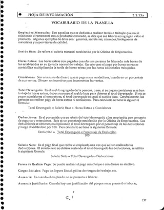HOJA DEINFORMACIÓN 2.1.13a |
VOCABULARIO DE LA PLANILLA
Empleados Mensuales: Son aquellos que se dedican a realizar tareas o trabajos que no se
relacionan directamente con el producto terminado, se dice que sus labores no agregan valor al
producto. Algunos ejemplos de éstos son: gerentes, secretarias, conserjes, bodegueros de
materiales y supervisores de calidad.
Sueldo Base: Se refiere al salario mensual establecidopor la Oficina de Empresarios.
Horas Extras: Las horas extras son pagadas cuando una persona ha laborado más horas de
las establecidas en su jornada normal de trabajo. En este caso el pago por horas extras se
contabiliza multiplicando la tarifa de horas extras por las horas adicionales trabajadas.
Comisiones: Son una suma de dinero que se paga a sus vendedores, basado en un porcentaje
de sus ventas. Ofrecen un incentivo para incrementar las ventas.
Total Devengado: Es el sueldo agregado de la persona, o sea, si se pagan comisiones o se han
trabajado horas extras, deben sumarse al sueldo base para obtener el total devengado. Si no se
pagan comisiones u horas extras, el total devengado es igual al sueldo base. Generalmente, los
gerentes no recibenpago de horas extras ni comisiones. Para calcularlo se tiene la siguiente
fórmula:
Total Devengado = Salario Base -t- Horas Extras + Comisiones
Deducciones: Es el porcentajeque se rebaja del total devengado a los empleados por concepto
de seguros y retenciones. Este es un porcentaje establecido por la Oficina de Empresarios. Las
deducciones se obtienen multiplicando el total devengado por el porcentaje de fas deducciones
y luego dividiéndolo por 100. Para calcularlo se tiene la siguiente fórmula:
Deducción = Total Devengado x Porcentaje de Deducción
100
Salario Neto: Es el pago final que recibe el empleado una vez que se han realizado las
deducciones. El salario neto se obtiene restando al total devengado las deducciones, se utiliza
la siguiente fórmula:
Salario Neto = Total Devengado - Deducciones
Forma de RealizarFago: Se puede realizar el pago con cheque o con dinero en efectivo.
Cargas Sociales: Pago de Seguro Social, póliza de riesgos del trabajo, etc.
Ausencia: Es cuando el empleado no se presenta a laborar.
Ausencia Justificada: Cuando hay una justificación del porque no se presentó a laborar..
C * 137
 