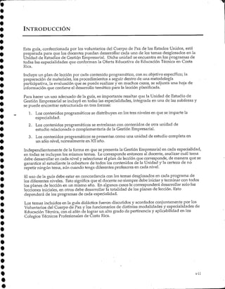 INTRODUCCIÓN
Esta guía, confeccionada por los voluntarios del Cuerpo de Paz de los Estados Unidos, está
preparada para que los docentes puedan desarrollar cada uno de los temas desglosados en la
Unidad de Estudios de Gestión Empresarial. Dicha unidad se encuentra en los programas de
todas las especialidades que conforman la Oferta Educativa de Educación Técnica en Costa
Rica.
Incluye un plan de lección por cada contenido programático, con su objetivo específico;la
preparación de materiales, los procedimientos a seguir dentro de una metodología
participativa, la evaluación que se puede realizar y en muchos casos, se adjunta una hoja de
información que contieneel desarrollo temático para la lección planificada.
Para hacer un uso adecuado de la guía, es importante resaltar que la Unidad de Estudio de
Gestión Empresarial se incluyó en todas las especialidades, integrada en una de las subáreas y
se puede encontrar estructurada en tres formas:
1. Los contenidos programáticos se distribuyen en los tres niveles en que se imparte la
especialidad.
2. Los contenidos programáticos se entrelazan con contenidos de otra unidad de
estudio relacionada o complementaria de la Gestión Empresarial.
3. Los contenidos programáticos se presentan -como una unidad de estudio completa en
un sólo nivel, normalmente en XIIaño.
Independientemente de la forma en que se presenta la Gestión Empresarial en cada especialidad,
en todas se incluyen los mismos temas. Le corresponde entonces al docente, analizar cuál tema
debe desarrollar en cada nivel y seleccionar el plan de lección que corresponde, de manera que se
garantice al estudiante la cobertura de todos los contenidos de la Unidad y la certeza de no
repetir ningún tema, aún cuando tenga diferentes profesores en cada nivel.
El uso de la guía debe estar en concordancia con los temas desglosados en cada programa de
los diferentes niveles. Esto significa que el docente no siempre debe iniciar y terminar con todos
los planes de lección en un mismo año. En algunos casos le corresponderá desarrollar solo las
lecciones iniciales, en otros debe desarrollar la totalidad de los planes de lección.Esto
dependerá de los programas de cada especialidad.
Los temas incluidos en la guía didáctica fueron discutidos y acordados conjuntamente por los
Voluntarios del Cuerpo de Paz y los funcionarios de distintas modalidades y especialidades de
Educación Técnica, con el afán de lograr un alto grado de pertinencia y aplicabilidad en los
Colegios Técnicos Profesionales de Costa Rica.
Vil
 