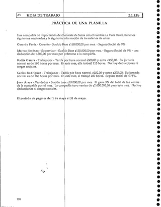 HOJA DE TRABAJO 2.1.13b
PRACTICA DE UNA PLANILLA
Una compañía de importación de ch'ocolate de Suiza con el nombre La Vaca Dulce, tiene los
siguientes empleados y la siguienteinformación de los salarios de estos:
Gerardo Pérez - Gerente - Sueldo Base £160.000,00 por mes. - Seguro Social de 9%
Marcos Jiménez - Supervisor - Sueldo Base £150.000,00 por mes. - Seguro Social de 9%- una
deducción de 1.500,00 por mes por préstamo a la compañía.
Kattia García - Trabajador - Tarifa por hora normal £300,00 y extra £450,00. Sujornada
normal es de 160 horas por mes. Eri este mes, ella trabajó 215 horas. No hay deducciones ni
cargas sociales.
Carlos Rodríguez- Trabajador - Tarifa por hora normal «250,00 y extra £375,00. Su jornada
normal es de 160 horas por mes. En este mes, el trabajó 200 horas. Seguro social de 4.75%.
Juan Araya - Vendedor - Sueldo base (£10.000,00 por mes. El gana 3% del total de las ventas
de la compañía por el mes. La compañía tuvo ventas de £2.600.000,00 para este mes. No hay
deducciones ni cargas sociales.
El período de pago es del 1 de mayo al 31 de mayo.
138
 