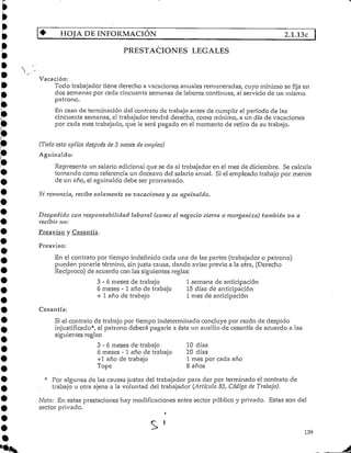 HOJA DE INFORMACIÓN 2.1.13C
S LEGALES
Vacación:
Todo trabajador tiene derecho a vacaciones anuales remuneradas, cuyo mínimo se fija en
dos semanas por cada cincuenta semanas de labores continuas, al servicio de un mismo
patrono.
En caso de terminación del contrato de trabajo antes de cumplir el período de las
cincuenta semanas, el trabajador tendrá derecho, como mínimo, a un día de vacaciones
por cada mes trabajado, que le será pagado en el momento de retiro de su trabajo.
(Todo esto aplica después de 3 meses de empleo)
Aguinaldo:
Representa un salario adicional que se da al trabajador en el mes de diciembre. Se calcula
tomando como referencia un doceavo del salario anual. Si el empleado trabajo por menos
de un año, el aguinaldo debe ser prorrateado.
Sí renuncia, recibe solamente su vacaciones y su aguinaldo.
Despedido con responsabilidad laboral (como el negocio cierra o reorganiza) también va a
recibir un:
Preaviso y Cesantía.
Preaviso:
En el contrato por tiempo indefinido cada una de las partes (trabajador o patrono)
pueden ponerle término, sin justa causa, dando aviso previo a la otra, (Derecho
Recíproco) de acuerdo con las siguientes reglas:
3 - 6 meses de trabajo 1 semana de anticipación
6 meses - 1 año de trabajo 15 días de anticipación
+ 1 año de trabajo 1 mes de anticipación
Cesantía:
Si el contrato de trabajo por tiempo indeterminado concluye por razón de despido
injustificado*, el patrono deberá pagarle a éste un auxilio de cesantía de acuerdo a las
siguientes reglas:
3-6 meses de trabajo 10 días
6 meses -1 año de trabajo 20 días
+1 año de trabajo 1 mes por cada año
Tope 8 años
* Por algunas de las causas justas del trabajador para dar por terminado el contrato de
trabajo u otra ajena a la voluntad del trabajador (Artículo 83, Código de Trabajo).
Nota: En estas prestaciones hay modificacionesentre sector público y privado. Estas son del
sector privado.
s 139
 