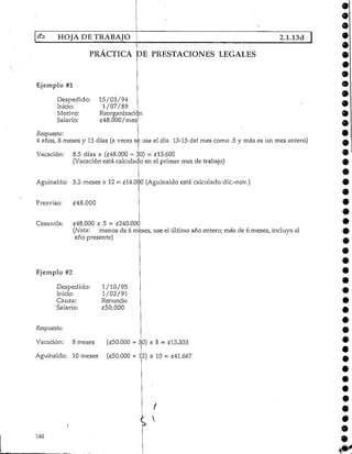 HOJA DE TRABAJO 2.1.13d
PRACTICA DE PRESTACIONES LEGALES
Ejemplo #1
Despedido: 15/03/94
Inicio: 1/07/89
Motivo: Reorganización
Salario: £48.000/mes
Respuesta:
4 años, 8 meses y 15 días (a veces se usa el día 13-15 del mes como .5 y más es un mes entero)
Vacación: 8.5 días x (£48.000 - $0) = £13.600
(Vacación está calculado en el primer mes de trabajo)
Aguinaldo: 3.5 meses x 12 = £14.000 (Aguinaldo está calculado dic.-nov.)
Preaviso: £48.000
Cesantía: ¿48.000 x 5 = £240.000
(Nota: menos de 6 meses, use el último año entero; más de 6 meses, incluya el
año presente)
»
Ejemplo #2
Despedido:
Inicio:
Causa:
Salario:
1/10/95
1/02/91
Renuncio
£50.000
Respuesta:
Vacación: 8 meses (<í50.000 4- 30) x 8 = £13.333
Aguinaldo: 10 meses («50.000 -*- 12) x 10 = £41.667
140
9
 