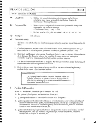 PLAN DE LECCIÓN 2.1.14
Tema: Estudios de Casos
Objetivo:
Preparación:
Tiempo:
Procedimiento:
1. Utilizar los conocimientos ya adquiridos en las lecciones
anteriores para hacer un Análisisde Costos, Estado de
Resultados y BalanceGeneral.
1. Sacar copias o compartir la información por medio de ayudas
visuales de las Hojas de Trabajo:
- Estudios de Casos (2.1.14a y 2.1.l4b)
2. Revisar esta lección y las lecciones 2.1.4, 2.1.8, 2.1.9 y 2.1.10.
240 minutos
1. Explicar a los estudiantes los objetivos que se pretenden alcanzarcon el desarrollo del
tema.
2. Con la clase entera/ revisar como calcular el interés de un préstamo (lección 2.1.4) y
como calcular la materia prima gastada o existencias gastados (lección 2.1.9).
3. Distribuir las Hojas de Información Estudios de Casos (2.1.14a) y/o (2.l.ub). Dependiendo
de la decisión del docente, asignar los estudios de casos como una tarea para
completar en grupos pequeños, individualmente o como un examen.
4. Los estudiantes deben completar la mayoría del trabajo durante la clase. Entonces, el
docente estará disponible para aclarardudas.
5. En la próxima clase, algunos estudiantes escribirán las respuestas en la pizarra y
explicarán los pasos y conclusiones hechos.
Nota al Docente:
Las claves para el docente después de cada "Hoja de
Trabajo" muestran la manera correcta de organizar la
información, además de proveer notas adicionales sobre
algunas de las calculaciones.
Puntos de Discusión:
Caso #1: Pulpería Carmen (Hoja de Trabajo 2.1.14a)
1. En general, ¿Cuál parece ser la situaciónfinanciera?
2. ¿Cómo puede mejorar la situación financiera de la compañía?
3. ¿Cómo puede usar la administración de su inventariocomo una ventaja estratégica?
(Buena rotación bajará sus gastos, resultando en precios menores que la competencia; una
buena selección resuitará en clientes satisfechos; control de inventario permitirá el invertir
dinero en otras maneras más lucrativas, etc.)
4. ¿Cómo afectaría a la pulpería si hubiesen tres pulperías nuevas en el mismo barrio?
(Es competencia, tiene que controlar sus gastos mejor para ser competitiva, necesitará
invertir más en su plan de mercadeo, etc.)
143
 