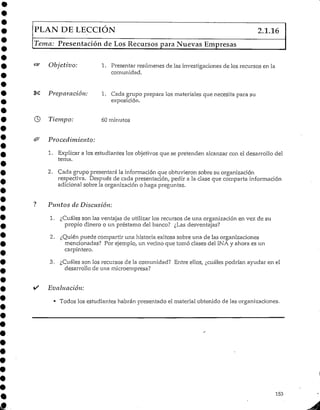 PLAN DE LECCIÓN 2.1.16
Tema: Presentación de Los Recursos para Nuevas Empresas
Objetivo: 1. Presentar resúmenes de las investigaciones de los recursos en la
comunidad.
§^ Preparación: 1. Cada grupo prepara los materiales que necesita para su
exposición.
© Tiempo: 60minutos
& Procedimiento:
1. Explicar a los estudiantes los objetivos que se pretenden alcanzar con el desarrollo del
tema.
2. Cada grupo presentará la información que obtuvieron sobre su organización
respectiva. Después de cada presentación, pedir a la clase que comparta información
adicional sobre la organización o haga preguntas.
? Plintos de Discusión:
1. ¿Cuáles son las ventajas de utilizarlos recursos de una organización en vez de su
propio dinero o un préstamo del banco? ¿Las desventajas?
2. ¿Quién puede compartir una historia exitosa sobre una de las organizaciones
mencionadas? Por ejemplo, un vecino que tornó clases del INA y ahora es un
carpintero.
3. ¿Cuálesson los recursos de la comunidad? Entre ellos, ¿cuáles podrían ayudar en el
desarrollo de una microempresa?
• Evaluación:
• Todos los estudiantes habrán presentado el material obtenido de lasorganizaciones.
153
 