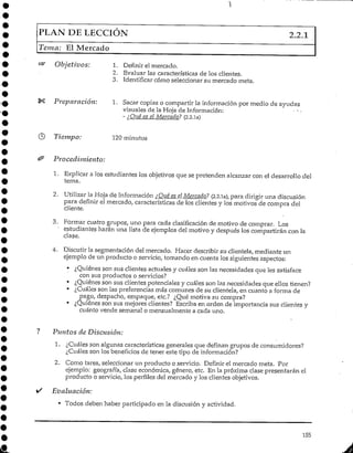 PLAN DELECCIÓN 2.2.1
Teína; El Mercado
Objetivos: 1. Definir el mercado.
2. Evaluar las características de los clientes.
3. Identificar cómo seleccionar su mercado meta.
Preparación: 1. Sacar copias o compartir la información por medio de ayudas
visuales de la Hoja de Información: - • -
- ¿Qué es el Mercado? (2.2.ia)
Tiempo: 120 minutos
Procedimiento:
1. Explicara los estudiantes los objetivos que se pretenden alcanzar con el desarrollo del
tema.
2. Utilizar la Hoja de Información ¿Qué es elMercado? (2.2,1a), para dirigir una discusión
para definir el mercado, características de los clientes y los motivos de compra del
cliente.
3. Formar cuatro grupos/ uno para cada clasificación de motivo de comprar. Los
estudiantes harán una lista de ejemplos del motivo y después los compartirán con la
clase.
4. Discutir la segmentación del mercado. Hacer describir su clientela, mediante un
ejemplo de un producto o servicio, tomando en cuenta los siguientes aspectos:
• ¿Quiénes son sus clientes actuales y cuáles son las necesidades que lessatisface
con sus productos o servicios?
• ¿Quiénes son sus clientes potenciales y cuáles son las necesidades que ellos tienen?
• ¿Cuáles son las preferencias más comunes de su clientela, en cuanto a forma de
pago, despacho, empaque, etc.? ¿Qué motiva su compra?
• ¿Quiénes son sus mejores clientes? Escriba en orden de importancia sus clientes y
cuánto vende semanal o mensualmente a cada uno.
Puntos de Discusión:
1. ¿Cuáles son algunas característicasgenerales que definan grupos de consumidores?
¿Cuáles son los beneficios de tener este tipo de información?
2. Como tarea, seleccionar un producto o servicio. Definir el mercado meta. Por
ejemplo: geografía, clase económica, género, etc. En la próxima clase presentarán el
producto o servicio, los perfiles del mercado y los clientes objetivos.
Evaluación:
• Todos deben haber participado en la discusión y actividad.
155
 