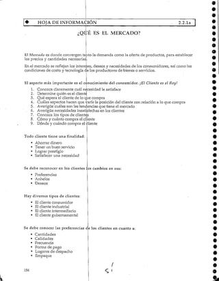 HOJA DE INFORMACIÓN 2.2.1a
¿QUÉ ES EL MERCADO?
Eí Mercado es donde convergen tanto la demanda como la oferta de productos, paraestablecer
los precios y cantidades necesarias.
En el mercado se reflejan los intereses, deseos y necesidades de los consumidores, así como las
condiciones de costo y tecnología de los productores de bienes o servicios.
El aspecto más importante es el conocimiento del consumidor. ¡El Cliente es el Rey!
1. Conozca claramente cuál necesidad le satisface
2. Determine quién es el cliente
3. Qué espera el cliente de lo que compra
4. Cuáles aspectos hacen que varíe la posición del cliente con relación a lo que compra
5. Averigüe cuáles son las tendencias que tiene el mercado
. 6. Averigüe necesidades insatisfechas en los clientes
7. Conozca los tipos de clientes
8. Cómo y cuánto compra elcliente
9. Dónde y cuándo compra el cliente
Todo cliente tiene una finalidad:
• Ahorrar dinero
• Tener un buen servicio
• Lograr prestigio
« Satisfacer una necesidad
Se debe reconocer en los clientes los cambios ensus:
• Preferencias
• Anhelos
• Deseos
Hay diversos tipos de clientes:
• El cliente consumidor
• El cliente industrial
• El cliente intermediario
• Elcliente gubernamental
Se debe conocer las preferencias de los clientes en cuanto a
• Cantidades
• Calidades
• Frecuencia
• Forma de pago
• Lugares de despacho
• Empaque
156
a
e
 