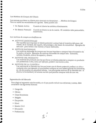 2.2.1a
Los Motivos de Compra del Cliente
Las razones que tiene un cliente para consumir se denominan . . .Motivos de Compra
Pero no todas las necesidades son iguales. Estas pueden ser:
• En Estado Activo Cuando el cliente las satisface directamente.
* En Estado Potencial Cuando el cliente no se da cuenta. El vendedor debe persuadirlo,
incentivarlo.
Los motivos de compra se clasifican en:
«*• MOTIVOS EMOCIONALES
Son aquellos que impulsan al cliente potencial a actuar bajo el incentivo del amor, del
miedo, de la vanidad, del orgullo, del prestigio o del deseo de comodidad. Ejemplos de
esto son: para imitar a los vecinos y buscar distinción.
•"+ MOTIVOS NACIONALES
Los motivos racionales de compra son los que impulsan a comprar bajo el incentivo de
la razón y eljuicio. Ejemplos de motivos racionales de compra son: economía,
calidad, duración, ahorro de espacio y dinero.
"-" MOTIVOS DEL PRODUCTO
Los motivos del producto son los que llevan al cliente potencial a comprar un producto
con preferencia a otro, como por ejemplo, preferir una marca a otra.
•"- MOTIVOS DE LA CLIENTELA
Los motivos de la clientela son los que hacen que el cliente potencial prefiera un sitio a
cualquier otro, por ejemplo, el que prefiera comprar en una cadena grande de almacenes,
en vez de comprar en pequeñas tiendas. Losprincipales motivos de la clientela son: el
ahorro, la formalidad y el extenso surtido que permite comprar todo de una vez.
Segmentación del Mercado
Para elegir el segmento más favorable, en el que pueda reducir sus esfuerzos y costos, debe
considerar los siguientes factores:
• Geografía
• Género
• Clase Económica
• Religión
• Ocupación
• Edad
• Estado Civil
• Educación
• Preferencias
i
157
 