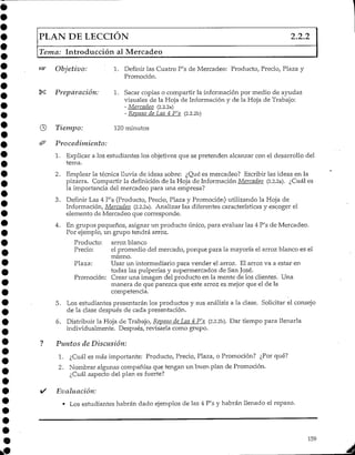 PLAN DE LECCIÓN 2.2.2
Tema: Introducción al Mercadeo
Objetivo:
Preparación:
Tiempo:
Procedimiento:
1. Definir las Cuatro P's de Mercadeo: Producto, Precio, Plaza y
Promoción.
1. Sacar copias o compartir la informaciónpor medio de ayudas
visuales de la Hoja de Información y de la Hoja de Trabajo:
- Mercadeo (2.2.2a)
- Repaso de Las 4 P's (2.2.2b)
120 minutos
1. Explicar a los estudiantes los objetivos que se pretenden alcanzar con el desarrollo del
tema.
2. Emplear la técnica lluvia de ideas sobre: ¿Qué es mercadeo? Escribir las ideas en la
pizarra. Compartir la definición de la Hoja de Información Mercadeo (2.2.2a). ¿Cuáles
la importancia del mercadeo para una empresa?
3. Definir Las 4 P's (Producto, Precio, Plaza y Promoción) utilizando la Hoja de
Información, Mercadeo (2.2.2a). Analizar las diferentes características y escoger el
elemento de Mercadeo que corresponde.
4. En grupos pequeños, asignar un producto único, para evaluar las 4 P's de Mercadeo.
Por ejemplo, un grupo tendrá arroz.
Producto: arroz blanco
Precio: el promedio del mercado, porque para la mayoría el arroz blanco es el
mismo.
Plaza: Usar un intermediario para vender el arroz. El arroz va a estar en
todas las pulperías y supermercados de San José.
Promoción: Crear una imagen del producto en la mente de los clientes.. Una
manera de que parezca que este arroz es mejor que el de la
competencia.
5. Los estudiantes presentarán los productos y sus análisis a la clase. Solicitar el consejo
de la clase después de cada presentación.
6. Distribuir la Hoja de Trabajo, Repaso de Las 4 P's (2.2.2b). Dar tiempo para llenarla
individualmente. Después, revisarla como grupo.
Plintos de Discusión:
1. ¿Cuál es más importante: Producto, Precio, Plaza, o Promoción? ¿Por qué?
2. Nombrar algunas compañías que tengan un buen plan de Promoción.
¿Cuál aspecto del plan es fuerte?
Evaluación:
• Los estudiantes habrán dado ejemplos de las 4 P's y habrán llenado el repaso.
159
 