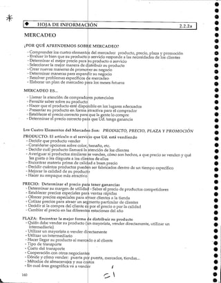 HOJA DE INFORMACIÓN 2.2.2a
MERCADEO
¿POR QUE APRENDEMOS SOBRE MERCADEO?
- Comprender los cuatro elementos del mercadeo: producto, precio, plaza y promoción
- Evaluar lo bien que su producto p servicio responde a las necesidades de los clientes
- Determinar el mejor precio para ¡su producto o servicio
- Seleccionarla mejor manera de distribuir su producto
- Crearnuevas maneras de promover su negocio
- Determinar maneras para expandir su negocio
- Resolver problemas específicos c|e mercadeo
- Elaborar un plan de mercadeo para los meses futuros
*•
9
O
MERCADEO ES...
- Llamar la atención de comprado
- Permitir saber sobre su producto
- Hacer que el producto esté disponible
- Presentar su producto en forma
- Establecer el precio correcto para
- Determinar el precio correcto
res potenciales
para
PRODUCTO: El artículo o el serví
- Decidir que producto vender
- Considerar opciones sobre color,
- Decidir cuál producto llamará la
en los lugares adecuados
atractiva para el comprador
que la gente lo compre
que Ud. tenga ganancia
Los Cuatro Elementos del Mercadeo Son: PRODUCTO, PRECIO, PLAZA Y PROMOCIÓN
:io que Ud. está vendiendo
tamaño, etc.
atención de los clientes
- Averiguar si productos similares se venden, cómo son hechos, a que precio se venden y qué
les gusta o les disgusta a los clientes de ellos
- Encontrar materia prima de calidad a buen precio
- Decidir cuántos productos pueden ser fabricados dentro de un tiempo específico
- Mejorar la calidad de su producto
- Hacer su empaque más atractivo
PRECIO: Determinar el precio para tener ganancias
- Determinar su margen de utilidad - Saber elprecio de productos competidores
- Establecer precios especiales parí ventas rápidas
- Ofrecer precios especiales para a raer clientes a la tienda
- Cotizar precios para atraer un segmento particular de clientes
- Decidir si la compra del cliente es por el precio o por la calidad
- Cambiar el precio en las diferentes estaciones del año
PLAZA: Encontrar la mejor forma de distribuir su producto
- Quién debe vender su producto (un mayorista, vender directamente, utilizar un
intermediario)
- Utilizar un mayorista o vender directamente
- Utilizarun intermediario
- Hacer llegar su producto al mercado o alcliente
- Tipo de transporte
- Costo del transporte
- Cooperación con otros negociantes
- Dónde y cómo vender: puerta per puerta, mercados, tiendas...
- Métodos de almacenajes y sus coitos
- En cual área geográfica va a vender /
160
 