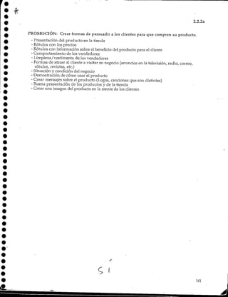 2.2.2a
PROMOCIÓN: Crear formas de persuadir a los clientes para que compren su producto.
- Presentación del producto en la tienda
- Rótulos con los precios
- Rótulos con información sobre el beneficio del producto para el cliente
- Comportamiento de los vendedores
- Limpieza/vestimenta de los vendedores
- Formas de atraer al cliente a visitar su negocio (anuncios en la televisión, radio, correo,
rótulos, revistas, etc.)
- Situación y condición del negocio
- Demostración de cómo usar el producto
- Crear mensajes sobre el producto (Logos, canciones que son distintas)
- Buena presentación de los productos y de la tienda
- Crear una imagen del producto en la mente de los clientes
161
 