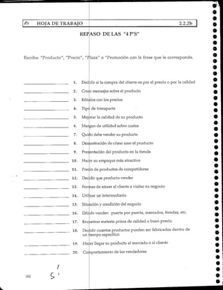 ^ HOJA DE TRABAJO 2.2.2b |
REPASO DE LAS "4 P'S'
162
í
9
9
9
9
9
Escriba: "Producto", "Precio", "Plaza" o "Promoción con la frase que le corresponda.
1. Decidirsi la compra del cliente es por el precio o por la calidad
2. Creé.r mensajes sobre el producto
3. Rótulos con los precios
4. Tipo de transporte
5. Mejorar la calidad de su producto
6. Margen cíe utilidad sobre costos
7. Quien debe vender su producto
8. Demostración de cómo usar el producto
tentación del producto en la tienda
10. Hacsr su empaque más atractivo
11. Precio de productos de competidores
12. Dec dir que producto vender
13. Formas de atraer al cliente a visitar su negocio
9
9
9
9
9. Fres
14. Útil .zar un intermediario
15. Situación y condición del negocio
16. Dór.de vender: puerta por puerta, mercados, tiendas, etc.
17. Encontrar materia prima de calidad a buen precio
18. Decidir cuantos productos pueden ser fabricados dentro de
un liempo específico
19. Hacer llegar su producto al mercado o al cliente
20. Comportamientode los vendedores
•
 