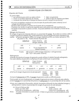 HOJA DE INFORMACIÓN 2.2.3b
COMO FIJAR UN PRECIO
Fijación del Precio
Su precio debe:
• ser suficiente para cubrir su costo unitario • dejar una ganancia
• atraer la cantidad esperada de clientes • atraer el tipo de clientela que desea
• aumentar las ventas con el tiempo (el clientevolverá a comprar su producto)
- El precio se establece mediante la suma de costo de producción (costo unitario) con el
margen de utilidad que desea.
- Siempre debe comparar su precio con el precio de la competencia.
- Proyectar las ventas y la ganancia esperada para cada precio que esté considerando.
- No existe únicamenteun precio correcto. Sepuede establecer una variación o límite de los
precios.
Margen de Ganancia
El margen de ganancia deseado debe ser un porcentaje del precio. Si ya sabe sus costos y sabe el
margen de ganancia deseado (%), puede determinar que porcentaje del precio representa los
costos: (el precio representa 100%, si el margen deseado es 25%, sus costos representa75%
del precio o .75). Puede calcularel precio así:
EJEMPLO Costo Unitario £45
Margen deseado: 25%
£45
costos
•*• .75
•í- % que representa los
costos al precio
¿60
= precio
Prueba: £60(precio)x 25%(margen deseado) - £15 (ganancia);
£60 - £15 = £45 (costo unitario)
Sobreprecio
Además, de calcular el margen de ganancia, puede utilizar el método llamado sobreprecio.
Con este método, simplemente multiplique el costo unitario por un porcentaje.
EJEMPLO Costo Unitario £45
Sobreprecio: 25%
¿Cuál
£45 x 25%
costos x sobreprecio %
es el margen de ganancia de este
£11 + £45
= ganancia + costos
ejemplo? Precio: £56
Costos: £45
Ganancia: £ll
£56
- precio
100%
80%
20%
Aunque el sobreprecio es 25%, el margen de ganancia es sólo un 20% del precio.
Como puede ver con el sobreprecio, su margen de ganancia es menor utilizando este método,
pues el margen es un porcentajedel precio y el sobreprecio es un porcentaje sólo de los costos.
Ahora, con la siguienteinformación, calcularlos precios utilizando los dos métodos (margen y
sobreprecio) y mostrar el porcentaje del margen de ganancia de cada ejemplo:
A) Carne de Pollo por kilo: B) Confitería:
Costo por kilo: £269 Costo unitario: £38
Precio de la competencia: £450/kilo Precio de la competencia: c55
Nota: No existe únicamente un precio correcto. Si ¡uice una ganancia y si puede justificarlo, sería
aceptable.
' 167
 