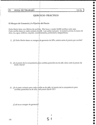 HOJA DE TRABAJO 2.2.3c
EJERCICIO PRACTICO
El Margen de Ganancia y la Fijación del Precio
Doña María tiene una fábrica de confites. Ella hace y vende 10,000 confites cada mes.
Cada confite tiene un costo unitario de £38. Los costos incluyen: la materia prima, la mano de
obra, luz, agua,teléfono, alquiler, mantenimiento, publicidad y desperdicios.
1) ¿SiDoña María desea un margen de ganancia de 30%, cuánto sería el precio por confite?
2) ¿Siel precio de la competencia p ra confites parecidoses de £48, cómo está el precio de
Doña María?
3) ¿Si el costo unitario para cada confite es de £48 y el precio de la competencia para
confites parecidos es de £54, cuál precio fijaría Ud.?
¿Cuál es su margen deganancia?
168
9
9
9
9
 