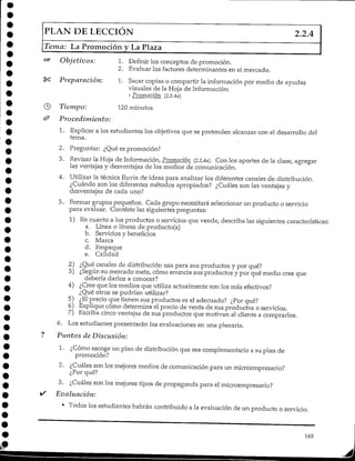 PLAN DELECCIÓN 2.2.4
Tema: LaPromoción y La Plaza
Objetivos:
Preparación:
Tiempo:
Procedimiento:
1. Definir los conceptos de promoción.
2. Evaluar los factores determinantes en el mercado.
1. Sacar copias o compartir la información por medio de ayudas
visuales de la Hoja de Información:
- Promoción (2.2.4a)
120 minutos
1. Explicar a los estudiantes los objetivos que se pretenden alcanzar con el desarrollo del
tema.
2. Preguntar: ¿Qué es promoción?
3. Revisar la Hoja de Información, Promoción (2.2.4a). Con los aportes de la clase, agregar
las ventajas y desventajas de los medios de comunicación.
4. Utilizar la técnica lluvia de ideas para analizar los diferentes canales de distribución.
¿Cuándo son los diferentes métodos apropiados? ¿Cuáles son las ventajas y
desventajas de cada uno?
5. Formar grupos pequeños. Cada grupo necesitará seleccionar un producto o servicio
para evaluar. Conteste las siguientes preguntas:
1) En cuanto a los productos o servicios que vende, describa las siguientes características:
a. Línea o líneas de producto(s)
b. Servicios y beneficios
c. Marca
d. Empaque
e. Calidad
2) ¿Qué canales de distribución usa para sus productos y por qué?
3) ¿Según su mercado meta, cómo anuncia sus productos y por qué medio cree que
debería darlos a conocer?
4} ¿Cree que los medios que utiliza actualmente son los más efectivos?
¿Qué otros se podrían utilizar?
5) ¿Elprecio que tienen sus productos es el adecuado? ¿Por qué?
6) Explique cómo determina el precio de venta de sus productos o servicios.
7) Escriba cinco ventajas de sus productos que motivan al cliente a comprarlos.
6. Los estudiantes presentarán las evaluaciones en una plenaria.
Puntos de Discusión:
1. ¿Cómo escoge un plan de distribución que sea complementario a su plan de
promoción?
2. ¿Cuáles son los mejores medios de comunicación para un microempresario?
¿Por qué?
3. ¿Cuáles son los mejores tipos de propaganda para el microempresario?
Evaluación:
• Todos los estudiantes habrán contribuido a la evaluación de un producto o servicio.
169
 