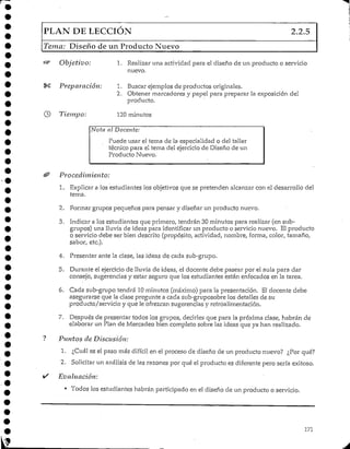 PLAN DELECCIÓN 2.2.5
Tema: Diseño de un Producto Nuevo
Objetivo:
Preparación:
Tiempo:
1. Realizar una actividad para el diseño de un producto o servicio
nuevo.
1. Buscarejemplos de productos originales.
2. Obtener marcadoresy papel para preparar la exposición del
producto.
120 minutos
Nota al Docente:
Puede usar el tema de la especialidad o del taller
técnico para el tema del ejercicio de Diseño de un
Producto Nuevo.
Procedimiento:
1. Explicar a los estudiantes los objetivos que se pretenden alcanzar con el desarrollo del
tema.
2. Formar grupos pequeños para pensar y diseñar un producto nuevo.
3. Indicar a los estudiantes que primero, tendrán 30 minutos para realizar (ensub-
grupos) una lluvia de ideas para identificar un producto o servicionuevo. El producto
o servicio debe ser bien descrito (propósito, actividad, nombre, forma, color, tamaño,
sabor, etc.).
4. Presentar ante la clase, las ideas de cada sub-grupo.
5. Durante el ejercicio de lluvia de ideas, el docente debe pasear por el aula para dar
consejo, sugerencias y estar seguro que los estudiantes están enfocados en la tarea.
6. Cada sub-grupo tendrá 10minutos (máximo) para la presentación. El docente debe
asegurarse que la clase pregunte a cada sub-gruposobre los detalles de su
producto/servicio y que le ofrezcan sugerencias y retróalimentación.
7. Después de presentar todos los grupos, decirles que para la próxima clase, habrán de
elaborar un Plan de Mercadeo bien completo sobre las ideas que ya han realizado.
Puntos de Discusión:
1. ¿Cuál es el paso más difícil en el proceso de diseño de un productonuevo? ¿Por qué?
2. Solicitar un análisis de las razonespor qué el producto es diferente pero sería exitoso.
Evaluación:
• Todos los estudiantes habrán participado en el diseño de un producto o servicio.
171
 