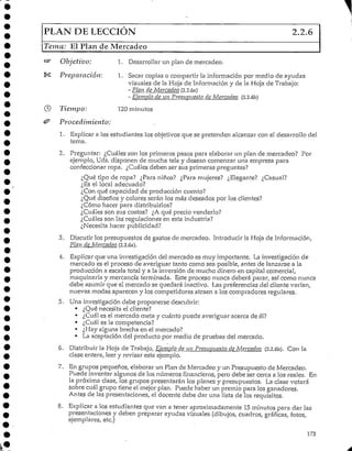 PLAN DE LECCIÓN 2.2.6
Tema: El Plan de Mercadeo
Objetivo: 1. Desarrollarun plan de mercadeo.
Preparación: 1. Sacar copias o compartir la información por medio de ayudas
visuales de la Hoja de Informacióny de la Hoja de Trabajo:
- Plan de Mercadeo (2.2.6a)
- Ejemplo de un Presiirjiíesto de Mercadeo (2.2.6b)
Tiempo; 120 minutos
Procedimiento:
1. Explicar a los estudiantes los objetivos que se pretenden alcanzar con el desarrollo del
tema.
2. Preguntar: ¿Cuáles son los primeros pasos para elaborar un plan de mercadeo? Por
ejemplo, Uds. disponen de mucha tela y desean comenzar una empresa para
confeccionar ropa. ¿Cuáles deben ser sus primeras preguntas?
¿Qué tipo de ropa? ¿Para niños? ¿Para mujeres? ¿Elegante? ¿Casual?
¿Es el local adecuado?
¿Con qué capacidad de producción cuento?
¿Qué diseños y colores serán los más deseados por los clientes?
¿Cómo hacer para distribuirlos?
¿Cuáles son sus costos? ¿A qué precio venderlo?
¿Cuáles son las regulaciones en esta industria?
¿Necesita hacer publicidad?
3. Discutir los presupuestos de gastos de mercadeo. Introducir la Hoja de Información,
Plan de Mercadeo (2.2.6a).
4. Explicarque una investigación del mercado es muy importante. La investigación de
mercado es el proceso de averiguar tanto como sea posible, antes de lanzarse a la
producción a escala total y a la inversión de mucho dinero en capital comercial,
maquinaria y mercancía terminada. Este proceso nunca deberá parar, así como nunca
debe asumir que el mercado se quedará inactivo. Las preferencias del cliente varían,
nuevas modas aparecen y los competidores atraen a los compradores regulares.
5. Una investigación debe proponerse descubrir:
• ¿Qué necesita el cliente?
• ¿Cuál es el mercado meta y cuánto puede averiguar acerca de él?
• ¿Cuál es la competencia?
• ¿Hay alguna brecha en elmercado?
• La aceptación-del producto por medio de pruebas del mercado.
6. Distribuir la Hoja de Trabajo, Ejemplo de un Presupuesto de Mercadeo (2.2.6b). Con la
clase entera, leer y revisar este ejemplo.
7. En grupos pequeños, elaborar un Plan de Mercadeo y un Presupuesto de Mercadeo.
Puede inventar algunos de los números financieros, pero debe ser cerca a ios reales. En
la próxima clase, los grupos presentarán los planes y presupuestos. La clase votará
sobre cuál grupo tiene el mejor plan. Puede haber un premio para los ganadores.
Antes de las presentaciones, el docente debe dar una lista de los requisitos.
'8. Explicar a los estudiantes que van a tener aproximadamente 15minutos para dar las
presentaciones y deben preparar ayudas visuales (dibujos, cuadros, gráficas, fotos,
ejemplares, etc.)
173
 