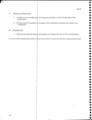 ? Puntos de Discusión:
2.2.6
0
»
e
1. ¿Cuáles son las ventajas para una empresa que tiene un Plan de Mercadeo bien
elaborado?
2. ¿Cómo pueden los gastos de mercadeo, bien utilizados, aumentar las ventas y las
utilidades?
Evaluación:
• Todos los estudiantes habrán participado en el desarrollo de un Plan de Mercadeo.
*é
0
e
e
174
 