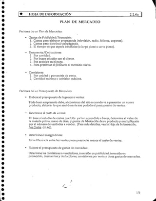 HOJA DE INFORMACIÓN 2.2.6a
PLAN DE MERCADEO
Factores de un Plan de Mercadeo:
• Gastos de Publicidad/Promoción
1. Costos para elaborar propaganda (televisión, radio, folletos, cupones).
2. Costos para distribuir propaganda.
3. El tiempo en que espera beneficios (a largo plazo o corto plazo).
• Descuentos/Deducciones
1. Por cantidad.
2. Por buena relación con elcliente.
3. Por anticipoen el pago.
4. Para presentar el producto al mercado nuevo.
• Comisiones
1. Por unidad o porcentaje de venta.
2. Cantidad mínima o comisión máxima.
Factores de un Presupuesto de Mercadeo:
• Elaboreel presupuesto de ingresos o ventas:
Todo buen empresario debe, al comienzo del año o cuando va a presentar un nuevo
producto, elaborar lo que será durante ese período el presupuesto de ventas.
• Determine el costo de ventas:
En base al estudio de costos que Uds. ya han aprendido a hacer, determine el valor de
la materia prima, mano de obra, y gastos de fabricaciónde su producto y multiplíquelo
por el número de unidades a vender. [Para más detalles, vea la Hoja de Información,
Los Costos (2.1.8a)].
• Determine elmargen bruto:
Es la diferencia entre las ventas presupuestadas menos el costo de ventas.
• Elabore el presupuesto de gastos de mercadeo:
Determine las comisiones a vendedores, inversión en publicidad, inversión en
promoción, descuentosy deducciones, comisiones por venta y otros gastos de mercadeo.
C '
175
 