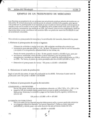 HOJA DE TRABAJO 2.2.6b
EJEMPLO DE UN PRESUPUESTO DE MERCADEO
Juan Ramírez es propietario de una empresa que actualmente produce calzado de hombre en un
solo estilo. El conoce claramentecuántos pares de calzado vendió el año pasado, pero ignora
cuál pueda ser su participación en el mercado ya que no sabe en forma precisa cuántos pares se
venden al año en la ciudad ni en el país. No obstante, se ha puesto como meta para el año que
está iniciando,incrementar las ventas en un 20%.Así mismo, como es muy organizado, tiene los
siguientes datos: pares vendidos el año anterior 600 a un precio de venta de ^10.000,00 el cual
es consideradorazonable.
Para calcular su presupuesto de mercadeo y la contribución del mercado, desarrolle los pasos:
1. Elaborar el presupuesto de ventas o ingresos
Número de unidades a vender
• incremento para este año (20%
en el año: 600unidadesvendidas año anterior por
) - 120. Es decir 720pares en el año lo cual es razonablei. * * «.
y se ajusta a la competencia, e racionalidad en las ventas, etc.
Precio de venta promedio en e
« Determine el presupuesto de
año: El año pasado vendió a £10.000 el par, pero por
• las alzas en materiales, mano de obra y otros insumes y por los precios de la
competencia y sondeos con clientes,calcula que el precio de venta subirá entre un 15%y
un 25%. Por tanto, el precio de venta promedio será de C12.000 (£10.000 x 1.20 )
'entas: 720 pares x ¿12.000 = e8.640.000
2. Determinar el costo de producción
Según el estudio de costos, el costo dé producción es de £8.000. Entonces el costo total de
producción será 720 pares x eS.OOO =, c5.760.000
3. Elaborar el presupuesto de gastos de mercadeo
COMISIONES AVENDEDORES
De los 720 pares, calcule que los vendedores colocarán un 15% ( 720 x .15 = 108 ) y les
• pagará el 4% de comisión sobre precio bruto ya que no están autorizados a dar
descuentos. Entonces, la comisión a pagar en los meses de julio, agosto y setiembre se
calcula así:
108 pares x (¡12.000 x 4% = «51.840
INVERSIÓN EN PUBLICIDAD
Don Juan sabe que su clientela escucha básicamente radio y que en particular sintonizaL_SJL I J LICl 1 I OtlL^tH kJ L4.t O U. ^,±At-J I L^it4 ^•Jt-***^-*. >-" ix ttfcji^nj.J *^-i • v^- -,*^'—**^ j »rj«.^- - £
un programa deportivo llamako "LaLocura Deportiva", Cotiza su costo mensual
(£40.000,00) y decide pasar una cuña durante los seis primeros meses del año.
6 mises x £40.000 = £240.000
I
176
 