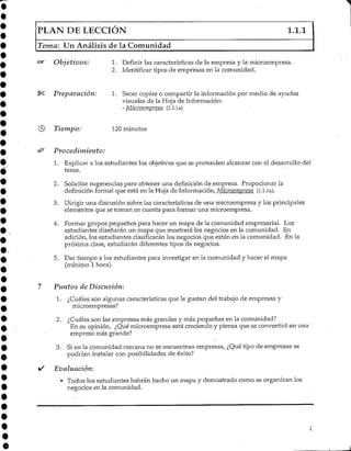 PLAN DE LECCIÓN 1.1.1
Tema: Un Análisis de la Comunidad
Objetivos: 1. Definir las características de la empresa y la microempresa.
2. Identificar tipos de empresas en la comunidad.
Preparación: 1. Sacar copias o compartir la información por medio de ayudas
visuales de la Hoja de Información:
- Microempresa (l.l.la)
Tiempo: 120 minutos
Procedimiento:
1. Explicar a los estudiantes los objetivos que se pretenden alcanzar con el desarrollo del
tema.
2. Solicitar sugerencias para obtener una definición de empresa. Propocionar la
definición formal que está en la Hoja de Información, Microempresa (l.l.la).
3. Dirigir una discusión sobre las características de una microempresa y los principales
elementos que se tornan en cuenta para formar una microempresa.
4. Formar grupos pequeños para hacer un mapa de la comunidad empresarial. Los
estudiantes diseñarán un mapa que mostrará los negocios en la comunidad. En
adición, los estudiantes clasificarán los negocios que están en la comunidad. En la
próxima clase, estudiarán diferentes tipos de negocios.
5. Dar tiempo a los estudiantes para investigar en la comunidad y hacer el mapa
(mínimo 1 hora).
Puntos de Discusión:
1. ¿Cuáles son algunas características que le gustan del trabajo de empresas y
microempresas?
2. ¿Cuáles son las empresas más grandes y más pequeñas en la comunidad?
En su opinión, ¿Qué microempresa está creciendo y piensa que se convertirá en una
empresa más grande?
3. Si en la comunidad cercana no se encuentran empresas, ¿Qué tipo de empresas se
podrían instalar con posibilidades de éxito?
Evaluación:
• Todos los estudiantes habrán hecho un mapa y demostrado como se organizan los
negocios en la comunidad.
 