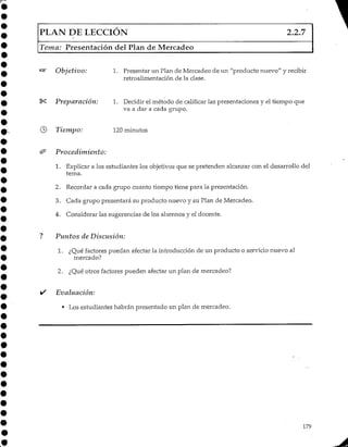 PLAN DE LECCIÓN 2.2.7
Tema: Presentación del Plan de Mercadeo
Objetivo: 1. Presentar un Plan de Mercadeo de un "producto nuevo" y recibir
retroalimentación de la clase.
I*S Preparación: 1. Decidir el método de calificar las presentaciones y el tiempo que
va a dar a cada grupo.
© Tiempo: 120minutos
& Procedimiento;
1. Explicar a los estudiantes los objetivos que se pretenden alcanzar con el desarrollo del
tema.
2. Recordar a cada grupo cuanto tiempo tiene para la presentación.
3. Cada grupo presentará su producto nuevo y su Plan de Mercadeo.
4. Considerar las sugerencias de los alumnos y el docente.
? Puntos de Discusión:
1. ¿Qué factores puedan afectar la introducción de un producto o servicio nuevo al
mercado?
2. ¿Qué otros factores pueden afectar un plan de mercadeo?
• Evaluación:
• Los estudiantes habrán presentado un plan de mercadeo.
179
 