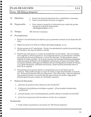 PLAN DE LECCIÓN 3.1.1
Tema: Mi Primera Empresa
Objetivos:
Preparación:
Tiempo:
Pro cedimiento:
1. Revisar las bases de administración/ contabilidad y mercadeo.
2. Hacer una simulación de iniciar un negocio.
1. Sacar copias o compartir la información por medio de ayudas
visuales de la Hoja de Información:
- Mi Primera Empresa (3.1.1a)
480 minutos/4 semanas
1. Explicar a los estudiantes los objetivos que se pretenden alcanzar con el desarrollo del
tema.
2. Seguir ios pasos de la Hoja de Trabajo, Mi Primera Empresa (3.1.1a).
3. Formar grupos de 4-7 estudiantes. Darles a los estudiantes la opción de producir Jugo
de Naranja u otro tipo de bebida o comida.
4. Explicar que cada grupo va a estar en competencia con los demás. Dar una semana
para organizar y hacer el producto. En la segunda semana, los estudiantes venderán
sus productos durante el descanso y la hora de almuerzo. Si ellos quieren, antes y
después de clases, también. En la tercera semana los Gerentes Generales presentarán
todos los planes (el Estudio de Factibilidad; el Producto; el Precio; los Costos Fijos;
los Costos Variable;el Margen de Utilidad; el Punto de Equilibrio; la Meta de Ventas;
y el Capital Necesario),resultados financieros y observaciones personales sobre el
éxito de su empresa.
5. Recordarles que los grupos estarán en competencia, por lo cual tienen que ser
creativos. Ellos pueden escoger su lugar de ventas, su tipo de promoción, su horario,
etc. El tipo de promoción será muy importante. Dar ideas como: andar en disfraces
(¿de payaso?); vender a un precio más alto pero incluya un confite o algo gratis;
precios especiales para compra de cantidades mayores).
? Puntos deDiscusión:
1- ¿Qué tipo de producto sería ideal para esta simulación?
2. ¿Cuáles son los problemas de trabajar en grupo? ¿Cómo pueden evitarse estos
problemas?
3. ¿De qué manera, como microempresarios, pueden utilizar el concepto de acciones?
4. ¿Cuál fue la importancia del mercadeo en el éxito de su empresa?
Evaluación:
• Todos habrán completado la simulación de "Mi Primera Empresa."
181
 