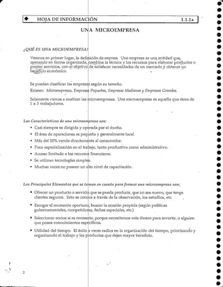 HOJA DE INFORMACIÓN l.l.la
UNA MICROEMPRESA
¿QUE ES UNA MICROEMPRESA?
Veamos en primer lugar, la
operando en forma organizada,
prestar servicios, con elobjetivo
beneficio económico.
*definición de empresa. Una empresa es una^entidad quey
combina la técnica y los recursos para elaborar productos o
de satisfacer necesidades de un mercado y obtener un
Se pueden clasificar las empresas según su tamaño.
Existen: Microempresas, Empresas Pequeñas, Empresas Medianas y Empresas Grandes.
Solamente vamos a analizar las microempresas. Una microempresa es aquella que tiene de
1 a 5 trabajadores.
Las Características de una microempresa son:
• Casi siempre es dirigida y operada por el dueño.
• El área de operaciones es pequeña y generalmentelocal.
• Más del 50%vende directamenteal consumidor.
• Poca especialización en-el trabajo/tanto productivo como administrativo.
• Acceso limitado a los recurso:;financieros.
• Se utilizan tecnologías simples.
• Muchas veces no poseen un alto nivel de capacitación.
Los Principales Elementos que se toman en cuenta paraformar una microempresa son;,
• Ofrecer un producto o servicio que se pueda producir, que no sea nuevo, que tenga
clientes seguros. Esto se concce a través de la observación, los estudios, etc.
•
Escoger el momento oportunc>, buscar la ocasión propicia (según políticas
gubernamentales, competido:es, fechas especiales, etc.)
Seleccionar socios si es necesario, porque necesitamos más dinero para invertir, o alguien
que posea conocimientos específicos.
Utilidad del tiempo. Ei éxito a veces radica en la organización del tiempo, priorizando y
organizando el trabajo y los productos que dejen mayor beneficio.
 