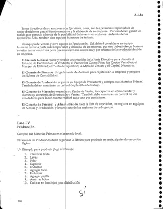 3.1.1a
Estos directivos de su empresa son Ejecutivos, o sea, son las personas responsables de
tomar decisiones para el funcionamiento y la eficiencia de su empresa. Por eso deben ganar un
sueldo por período además de la posibilidad de invertir en acciones. Además de los
Ejecutivos, Uds. tendrán dos equipos humanos de trabajo:
Un equipo de Ventas y otro equipo de Producción. Ud. deberá considerar su equipo
humano como la parte más importante y delicada de su empresa, por eso deberá ofrecer buenos
salarios como incentivos pero que no
su empresa.
eleven sus costos muy por encima de la productividad de
El Gerente General reúne y preside una reunión de la Junta Directiva para discutir el
Estudio de Factibilidad; el Producto; el Precio; los Costos Fijos; los Costos Variables; el
Margen de Utilidad; el Punto de Equilibrio; la Meta de Ventas; y el Capital Necesario.
El Gerente de Finanzas dirige la
los Libros de Contabilidad.
venta de Acciones para capitalizar la empresa y prepara
El-.Gerente de Producción organizasu Equipo de Productores y compra sus Materias Primas'.
También deben mantener un control de planillas de trabajo.
El Gerente de Mercadeo organiza su Equipo de Ventas, los capacita en como vender y
discute su estrategia de Promoción y Ventas. También debe mantener un control de los
vendedores para saber cuánto recibirá cada uno por comisiones.
El Gerente de Personal y Administración hace la lista de asociados, los registra en equipos
de Ventas y Producción y levanta acta de las sesiones de cada grupo.
Fase IV
Producción
Compre sus Materias Primas en el mercado local.
El Gerente de Producción debe orgar.izar la fábrica para producir en serie, siguiendo un orden
lógico.
Un Ejemplo para producir Jugo de Naranja:
1. Clasificar fruta
2. Lavar
3. Pelar
4. Exprimir
5. Endulzar
6. Agregar hielo
7. Embolsar
8. Agregar pajilla
9. Amarrar bolsa
10. Colocar en bandejaspara distribución
9
9
9.
9
9
9
9
9
9
9
9
9
9
9
9
9
9
9
186
s
 