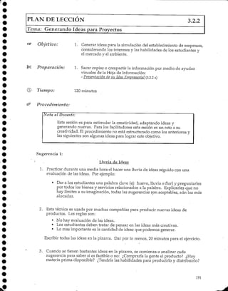 PLAN DE LECCIÓN 3.2.2
Tema: Generando Ideas para Proyectos
Objetivo: 1. Generar ideas para la simulación del establecimiento de empresas,
considerando los intereses y las habilidades de los estudiantes y
el mercado y el ambiente.
Preparación: 1. Sacar copias o compartir la informaciónpor medio de ayudas
visuales de la Hoja deInformación:
- Presentación de su Idea Empresarial {3.2.2 a)
© Tiempo: 120 minutos
Procedimiento:
Nota al Docente:
Esta sesión es para estimular la creatividad, adaptando ideas y
generando nuevas. Para los facilitadoresesta sesión es un reto a su
creatividad. El procedimiento no está estructurado como los anteriores y
las siguientes son algunas ideas para lograr este objetivo.
Sugerencia 1:
Lluvia de Ideas
1. Practicar durante una media hora el hacer una lluvia de ideas seguido con una
evaluación de las ideas. Por ejemplo:
• Dar a los estudiantes una palabra clave (ej: huevo, lluvia o flor) y preguntarles
por todos los bienes y servicios relacionados a la palabra. Explicarles que no
hay límites a su imaginación, todas las sugerencias son aceptables, aún las más
alocadas.
2. Esta técnica es usada por muchas compañías para producir nuevas ideas de
productos. Las reglas son:
• No hay evaluación de las ideas.
• Los estudiantes deben tratar de pensar en las ideas más creativas.
• Lo mas importante es la cantidad de ideas que podemos generar.
Escribir todas las ideas en la pizarra. Dar por lo menos, 20 minutos para el ejercicio.
3. Cuando se tienen bastantes ideas en la pizarra, se comienza-a analizar cada
sugerencia para saber si es factible o no: ¿Compraría la gente el producto? ¿Hay
materia prima'disponible? ¿Tendría las habilidades para producirlo y distribuirlo?
191
 