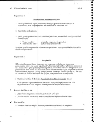 Procedimiento (cont.).'
Sugerencia 2:
9
3.2.2
Los Problemas son Oportunidades
1. Pedir que escriban algún problema que tengan, puede ser relacionado a la
comunidad/ a su propia persona o al ambiente de las clases,etc.
2. Escribirlos en la pizarra.
3. Pedir que sugieran cómo
Por ejemplo:
• Tengo hambre —
• Hace mucho calor -
cada problema podría ser, en realidad, una oportunidad.
una soda, pulpería, refrigeradora
instalar aire condicionado
Sugerencia 3:
presentación sobre sus ideas
O
Enfatizar que los empresarios exitosos son optimistas: ven oportunidades dónde los
demás ven problemas.
Adaptando
Si los estudiantes ya tienen ic.eas para sus empresas, pedirles que hagan una
¿Qué hará? ¿Cómo surgió la idea? ¿Por qué cree que es
una buena idea? ¿Por qué compraría la gente el producto o servicio? Después de cada
presentación debe haber una discusión donde los estudiantes hagan preguntas y críticas
constructivas a las ideas. Si hay tiempo pueden hacer una análisis de FODA. Tal vez
va a tener que dividir la clase en dos grupos para poder hacer este ejercicio.
4. Distribuir la Hoja de Trabajo/ Presentación de su Idea Empresarial (3.2.2a)
Cada persona o grupo tiene que llenar esta hoja para la próxima clase. Un
representante de cada empresa deberá presentar su idea a los demás.
Puntos de Discusión:
1. ¿Qué forma de generar ideas les gusta más? ¿Porqué?
2. ¿Cuáles son las ventajas de tener creatividad en la generación de ideas?
Evaluación:
• Poseerán una lista amplia de ideas para el establecimiento de empresas.
192
 