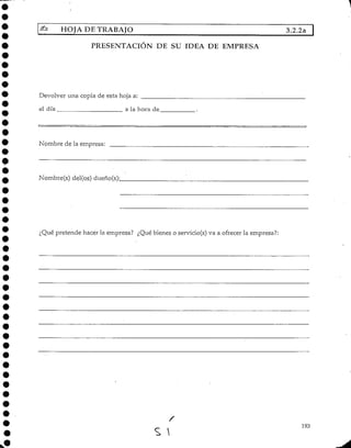 HOJA DE TRABAJO 3.2.2a
PRESENTACIÓN DE SU IDEA DE EMPRESA
Devolver una copia de esta hoja a:
el día a la hora de
Nombre de la empresa:
Nombre(s) del(os) dueño(s);
¿Qué pretende hacer la empresa? ¿Qué bienes o servicio(s) va a ofrecer la empresa?;
193
 
