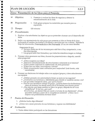 PLAN DE LECCIÓN 3.2.3
Tema: Presentación de las Ideas para el Proyecto
S* Objetivo: 1. Presentar y evaluar las ideas de negocios y obtener la
retroalimentación de la clase.
*S Preparación: 1. Cada grupo prepara los materiales que necesita para su
exposición.
Tiempo: 120minutos'
'Procedimiento:
1. Explicar a los estudiantes los objetivos que se pretenden alcanzar con el desarrollo del
tema.
2. Pedir a un representante de cada grupo que presente su idea en frente de la clase
incluyendo el nombre/ los dueños y los bienes o servicios que van a ofrecer. Pedirles la
Hoja de Información, Presentación de su Idea Empresarial (3.2.2a) con estos detalles.
Asegurarse de que:
• No haya doble uso de los recursos pero está bien si hay competencia, o sea,
dos ideas iguales.
• Los grupos estén bien formadosy que todos los miembros tengan su trabajo.
3. Procesar cómo generaron sus ideas, durante las presentaciones o después, usando
estas preguntas:
• ¿Cómo surgieron sus ideas?
• ¿Buscaron retroalimentación de otras fuentes o solamente en sí mismos?
• ¿Cómo podría mejorarse la colaboración de otras personas?
• ¿Cómo son sus ideas, innovadoras u obvias?
• ¿Están proponiendo cosas ordinarias pero mejoradas? (más barato, más
conveniente)
4. Procesar sus decisiones de trabajar solos o en equipos/grupos y cómo seleccionaron
sus equipos:
• ¿Habían pensado con anterioridad el tener un socio en los negocios?
• ¿Analizaronsus fortalezas y debilidades para decidir si necesitan socios o no?
• Los que están trabajando solos, ¿por qué lo hacen?
• Para los que decidieron trabajar en grupo, ¿quienes fueron ios facilitadores y
cómo se sintieron los demás acerca de su invitación para formar parte?
• ¿Hay alguien que desee cambiar su idea o su grupo, después de oír a sus
compañeros? Si los hay, ¿por qué?
Si no los hay, ¿se sienten bien en cuanto a la toma de sus decisiones? ¿Creen
que serán exitosos a pesar de la competencia existente? ¿Cómo van a
mejorar sus posibilidades de tener éxito?
Puntos de Discusión:
1. ¿Habrían hecho algo diferente?
2. ¿Cómo van a sacar provecho de sus fortalezas y superar sus debilidades?
Evaluación:
• Todos deben haber participado en las discusiones.
195
 