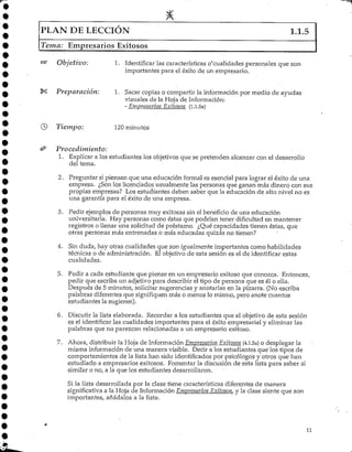 PLAN DE LECCIÓN 1.1.5
Tema: Empresarios Exitosos
Objetivo: 1. Identificar las características o'cualidades personales que son
importantes para el éxito de un empresario.
Preparación: 1. Sacar copias o compartir la información por medio de ayudas
visuales de la Hoja deInformación:
- Empresarios Exitosos (1.1.5a)
Tiempo: 120minutos
Procedimiento:
1. Explicar a los estudiantes los objetivos que se pretenden alcanzar con el desarrollo
del tema.
2. Preguntar si piensan que una educación formal es esencial para lograr el éxito de una
empresa. ¿Son los licenciados usualmente las personas que ganan más dinero con sus
propias empresas? Los estudiantes deben saber que la educación de alto nivel no es
una garantía para el éxito de una empresa.
3. Pedir ejemplos de personas muy exitosas sin elbeneficio de una educación
universitaria. Hay personas como éstas que podrían tener dificultad en mantener
registros o llenar una solicitud de préstamo. ¿Qué capacidades tienen éstas, que
otras personas más entrenadas o más educadas quizás no tienen?
4. Sin duda/ hay otras cualidades que son igualmente importantes como habilidades
técnicas o de administración. El objetivo de esta sesión es el de identificar estas
cualidades.
5. Pedir a cada estudiante que piense en un empresario exitoso que conozca. Entonces/
pedir que escriba un adjetivo para describir el tipo de persona que es él o ella.
Después de 5 minutos/ solicitar sugerencias y anotarlas en la pizarra. (No escriba
palabras diferentes que signifiquen más o menos lo mismo/ pero anote cuantos
estudiantes la sugieren).
6. Discutir la lista elaborada. Recordar a los estudiantes que el objetivo de esta sesión
es el identificarlas cualidades importantes para el éxito empresarial y eliminar las
palabras que no parezcan relacionadas a un empresario exitoso.
7. Ahora, distribuir la Hoja de Información Empresarios Exitosos (4.1.5a) o desplegar la
misma informaciónde una manera visible. Decir a los estudiantes que los tipos de
comportamientos de la lista han sido identificados por psicólogos y otros que han
estudiado a empresarios exitosos. Fomentar la discusión de esta lista para saber si
similar o no/ a la que los estudiantes desarrollaron.
Si la lista desarrollada por la clase tiene características diferentes de manera
significativa a la Hoja de Información Empresarios Exitosos, y la clase siente que son
importantes/ añádalos a la lista.
11
 