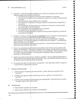 Procedimiento (cont):
«
3.2.4
4. Preguntar: ¿Cuál información específica van a incluir en sus planes de inversión?
Algunas sugerencias: (anótelas en la pizarra)
• Una lista de los productos o servicios que la empresa va a proveer.
• Una lista de los clientes y las razones por las qué van a comprar este producto
o servicio.
• Una declaración de los objetivos de la empresa.
• Una lista de los materiales y el equipo necesario, dónde puede conseguirlos y
los precios.
• Una descripción de las personas que componen su empresa y por qué estos
van a tener éxito co^i esta empresa.
• Una descripción de la competencia en su mercado.
• Un cálculo de los resultadosfinancieros.
• Un cálculo de finandamiento necesario, donde puede conseguirlo y prueba de
que puede reembolsarlo.
5. Distribuir la Hoja de Traba;o, Estudio de Factibilidad (3.2.4a). Compare los elementos en
la hoja con esos de los estudiantes que están listados en la pizarra.
Cada sección del estudio tiine que ser bien explicado a los estudiantes. Después,
debe preguntar, ¿Por qué eita pregunta es importante de investigar? Los estudiantes
deben participar en la discusión.
Decir que ellos necesitan esforzarse para aprender. Cuando ellos entiendan esto, las
próximas lecciones serán rrás fáciles.
6. Decir a los estudiantes que ellos tienen las próxima tres semanas para preparar este
estudio de factibilidad. Ellos están recibiendo tanto tiempo, porque tienen que hacer
entrevistas con clientes, proveedores, fábricas y la competencia. Ellos pueden trabajar
en parejas o grupos pequeros. Las empresas investigadas deben ser pequeñas
empresas o microempresas,
7. Explicar que este estudio es muy completo y genérico. Por eso,algunas preguntas no
serán aplicadas por algunos tipos de empresas. Pero, ellos deben clarificar dudas con
el docente antes cíe eliminar partes del estudio.
8. El estudio final debe ser bien hecho y profesional. Todo debe estar escrito a máquina
o computadora, organizado y preciso.
Puntos de Discusión:
1. ¿Cómo escoger la empresa para este estudio? ¿Cómo debe ser la gerencia de la
empresa?
2. ¿Cuáles son preguntas de
servicio?
este estudio que no van a aplicar a una empresa de
3. ¿Cómo puede conseguir la información para este estudio? ¿Que hará que no pueda
conseguir alguna de lainformación?
Evaluación:
* Todos habrán escogido una empresa.
* Todos habrán elaborado un Estudio de Factibilidad.
198
e
9
 