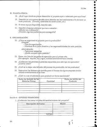 3.2.4a
D. PLANTA FÍSICA
18. ¿Es el lugar donde se piensa desarrollar el proyecto apto u adecuadopara sus fines?
19. Describir en una manera sencilla cómo deberían ser las instalaciones a fin de tener un
buen producto. (Tamaño, materiales de construcción, etc.)
20. Si tienen equipo disponible, describir este.
21. Describir el equipo adicional que van a necesitar.
¿Dónde van a obtenerlo?
¿Tendrán algunos problemas para conseguirlo?
E. ORGANIZACIÓN
22. ¿Cómo se organizará el proyecto para la producción?
Dirección:
- Tipo de organización
- Nombres de la junta directiva y las responsabilidades de cada posición
Administración:
- Posiciones necesarias
- ¿Quién ocupará cada posición?
23. Hacer una lista de los gas os de operación para el primer año.
(Por ejemplo: alquiler, luz y agua, sueldos administrativos e interés)
24. ¿Cuáles son los permisos o patentes requeridos para este tipo de operación?
¿Cuánto valen?
25. ¿Cuál es la etapa más del
26. Determinar los factores qt.e contribuyeron al fracaso de alguna empresa similar
ubicada anteriormente en
cada del proceso de producción de los productos? •
su área:
27. ¿Cuál va a ser el calendar o para producir en forma escalonada?
Fecha de Entrada de las
Materias Primas
- ESTUDIO FINANCIERO
¿Cuáles son los costos inic
Cantidad
Fecha de Salida del
Producto
^les del establecimiento del proyecto?
•
Descripción de|Costos
1
|
TOTAL
Monto
204
•
•
•
•
•
t,
 